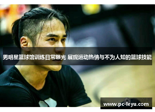 男明星篮球馆训练日常曝光 展现运动热情与不为人知的篮球技能