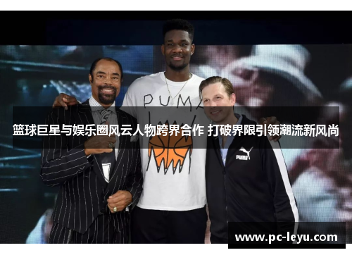 篮球巨星与娱乐圈风云人物跨界合作 打破界限引领潮流新风尚