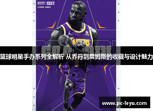 篮球明星手办系列全解析 从乔丹到詹姆斯的收藏与设计魅力