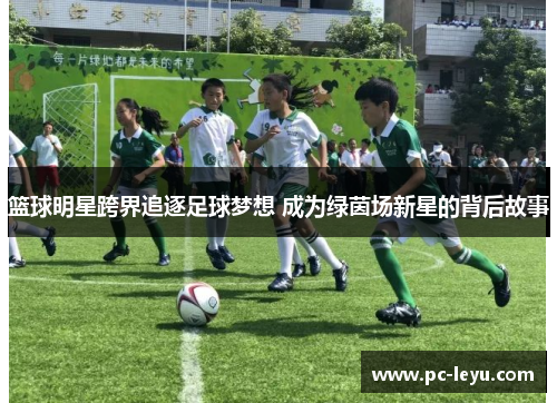 篮球明星跨界追逐足球梦想 成为绿茵场新星的背后故事